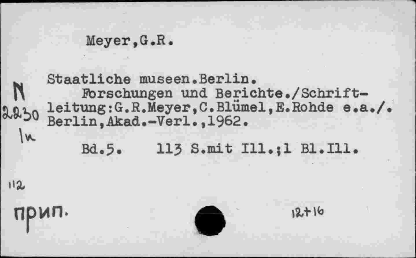 ﻿Meyer,G.R
N
U
Staatliche museen.Berlin.
Forschungen und Berichte./Schriftleitung : G. R. Meyer, C. Blümel,E. Rohde e.a Berlin,Akad.-Verl.,1962.
Bd.5.	11? S.mit Ill.jl B1.I11.

np
ИП.
